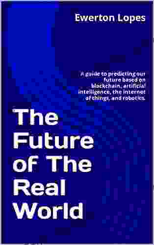 The Future Of The Real World: A Guide To Predicting Our Future Based On Blockchain Artificial Intelligence The Internet Of Things And Robotics